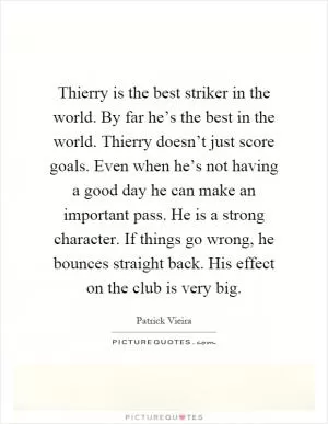 Thierry is the best striker in the world. By far he’s the best in the world. Thierry doesn’t just score goals. Even when he’s not having a good day he can make an important pass. He is a strong character. If things go wrong, he bounces straight back. His effect on the club is very big Picture Quote #1