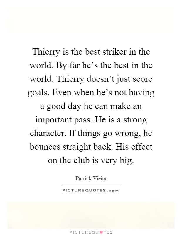 Thierry is the best striker in the world. By far he's the best in the world. Thierry doesn't just score goals. Even when he's not having a good day he can make an important pass. He is a strong character. If things go wrong, he bounces straight back. His effect on the club is very big Picture Quote #1
