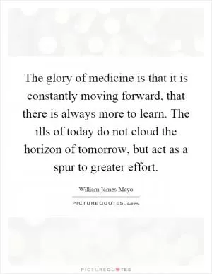 The glory of medicine is that it is constantly moving forward, that there is always more to learn. The ills of today do not cloud the horizon of tomorrow, but act as a spur to greater effort Picture Quote #1