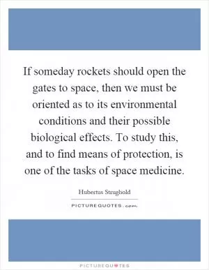 If someday rockets should open the gates to space, then we must be oriented as to its environmental conditions and their possible biological effects. To study this, and to find means of protection, is one of the tasks of space medicine Picture Quote #1