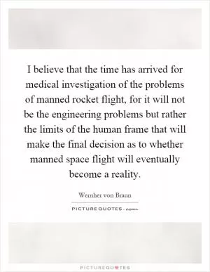 I believe that the time has arrived for medical investigation of the problems of manned rocket flight, for it will not be the engineering problems but rather the limits of the human frame that will make the final decision as to whether manned space flight will eventually become a reality Picture Quote #1