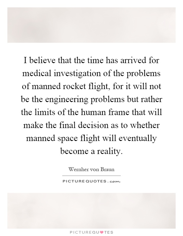 I believe that the time has arrived for medical investigation of the problems of manned rocket flight, for it will not be the engineering problems but rather the limits of the human frame that will make the final decision as to whether manned space flight will eventually become a reality Picture Quote #1