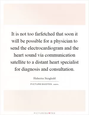 It is not too farfetched that soon it will be possible for a physician to send the electrocardiogram and the heart sound via communication satellite to a distant heart specialist for diagnosis and consultation Picture Quote #1