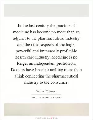 In the last century the practice of medicine has become no more than an adjunct to the pharmaceutical industry and the other aspects of the huge, powerful and immensely profitable health care industry. Medicine is no longer an independent profession. Doctors have become nothing more than a link connecting the pharmaceutical industry to the consumer Picture Quote #1