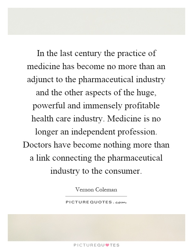 In the last century the practice of medicine has become no more than an adjunct to the pharmaceutical industry and the other aspects of the huge, powerful and immensely profitable health care industry. Medicine is no longer an independent profession. Doctors have become nothing more than a link connecting the pharmaceutical industry to the consumer Picture Quote #1