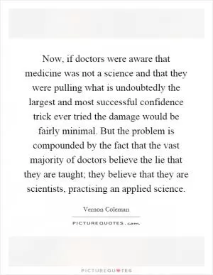 Now, if doctors were aware that medicine was not a science and that they were pulling what is undoubtedly the largest and most successful confidence trick ever tried the damage would be fairly minimal. But the problem is compounded by the fact that the vast majority of doctors believe the lie that they are taught; they believe that they are scientists, practising an applied science Picture Quote #1