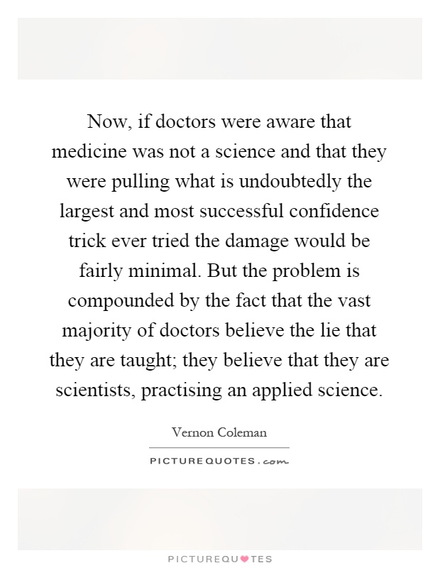 Now, if doctors were aware that medicine was not a science and that they were pulling what is undoubtedly the largest and most successful confidence trick ever tried the damage would be fairly minimal. But the problem is compounded by the fact that the vast majority of doctors believe the lie that they are taught; they believe that they are scientists, practising an applied science Picture Quote #1