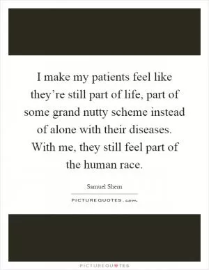 I make my patients feel like they’re still part of life, part of some grand nutty scheme instead of alone with their diseases. With me, they still feel part of the human race Picture Quote #1