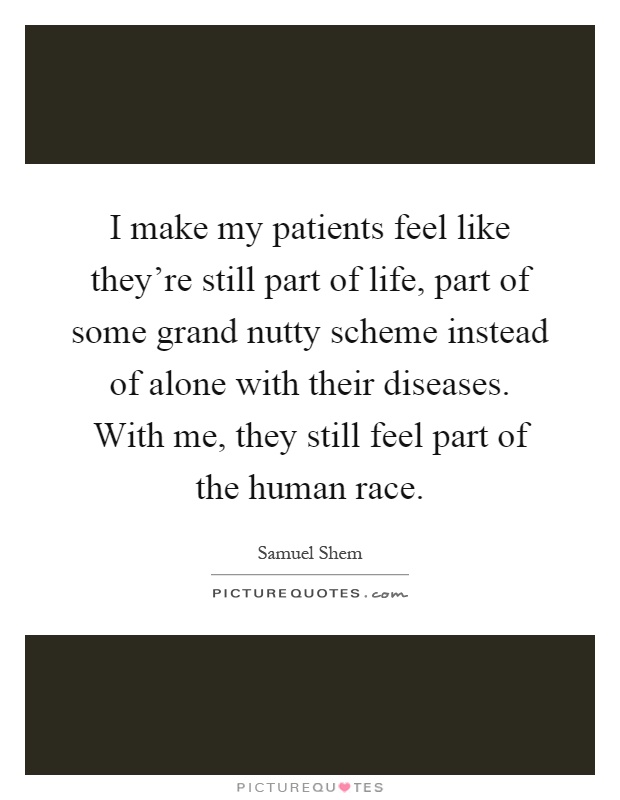 I make my patients feel like they're still part of life, part of some grand nutty scheme instead of alone with their diseases. With me, they still feel part of the human race Picture Quote #1
