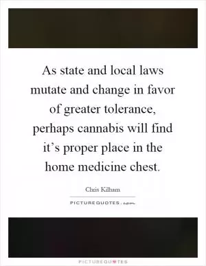 As state and local laws mutate and change in favor of greater tolerance, perhaps cannabis will find it’s proper place in the home medicine chest Picture Quote #1