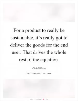 For a product to really be sustainable, it’s really got to deliver the goods for the end user. That drives the whole rest of the equation Picture Quote #1