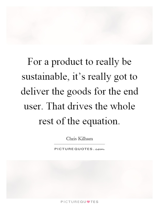 For a product to really be sustainable, it's really got to deliver the goods for the end user. That drives the whole rest of the equation Picture Quote #1