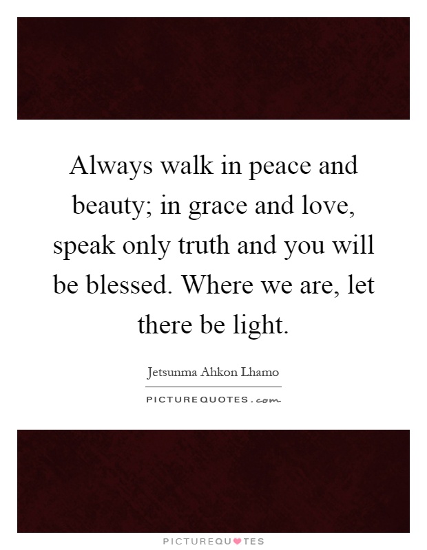 Always walk in peace and beauty; in grace and love, speak only truth and you will be blessed. Where we are, let there be light Picture Quote #1