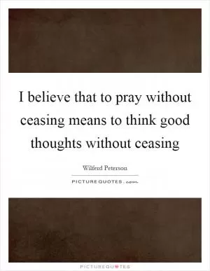 I believe that to pray without ceasing means to think good thoughts without ceasing Picture Quote #1