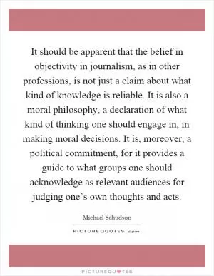 It should be apparent that the belief in objectivity in journalism, as in other professions, is not just a claim about what kind of knowledge is reliable. It is also a moral philosophy, a declaration of what kind of thinking one should engage in, in making moral decisions. It is, moreover, a political commitment, for it provides a guide to what groups one should acknowledge as relevant audiences for judging one’s own thoughts and acts Picture Quote #1