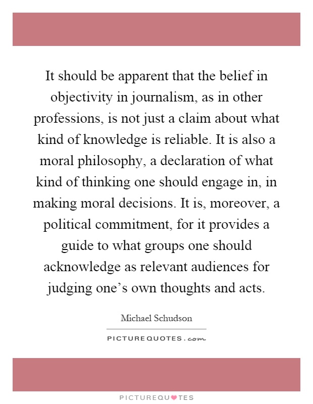 It should be apparent that the belief in objectivity in journalism, as in other professions, is not just a claim about what kind of knowledge is reliable. It is also a moral philosophy, a declaration of what kind of thinking one should engage in, in making moral decisions. It is, moreover, a political commitment, for it provides a guide to what groups one should acknowledge as relevant audiences for judging one's own thoughts and acts Picture Quote #1