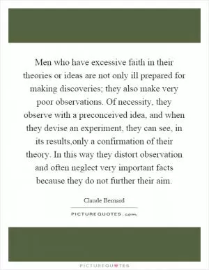 Men who have excessive faith in their theories or ideas are not only ill prepared for making discoveries; they also make very poor observations. Of necessity, they observe with a preconceived idea, and when they devise an experiment, they can see, in its results,only a confirmation of their theory. In this way they distort observation and often neglect very important facts because they do not further their aim Picture Quote #1