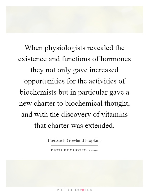 When physiologists revealed the existence and functions of hormones they not only gave increased opportunities for the activities of biochemists but in particular gave a new charter to biochemical thought, and with the discovery of vitamins that charter was extended Picture Quote #1