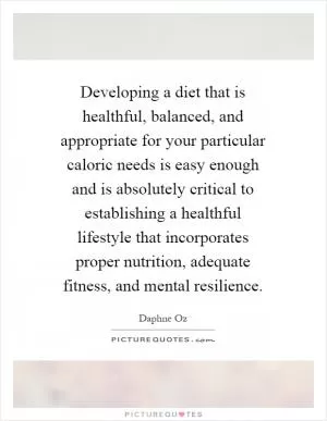 Developing a diet that is healthful, balanced, and appropriate for your particular caloric needs is easy enough and is absolutely critical to establishing a healthful lifestyle that incorporates proper nutrition, adequate fitness, and mental resilience Picture Quote #1