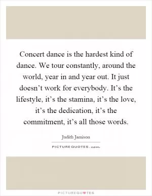 Concert dance is the hardest kind of dance. We tour constantly, around the world, year in and year out. It just doesn’t work for everybody. It’s the lifestyle, it’s the stamina, it’s the love, it’s the dedication, it’s the commitment, it’s all those words Picture Quote #1