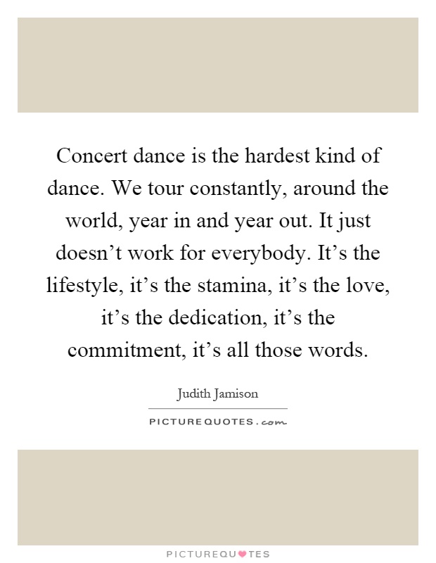 Concert dance is the hardest kind of dance. We tour constantly, around the world, year in and year out. It just doesn't work for everybody. It's the lifestyle, it's the stamina, it's the love, it's the dedication, it's the commitment, it's all those words Picture Quote #1