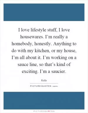 I love lifestyle stuff, I love housewares. I’m really a homebody, honestly. Anything to do with my kitchen, or my house, I’m all about it. I’m working on a sauce line, so that’s kind of exciting. I’m a saucier Picture Quote #1