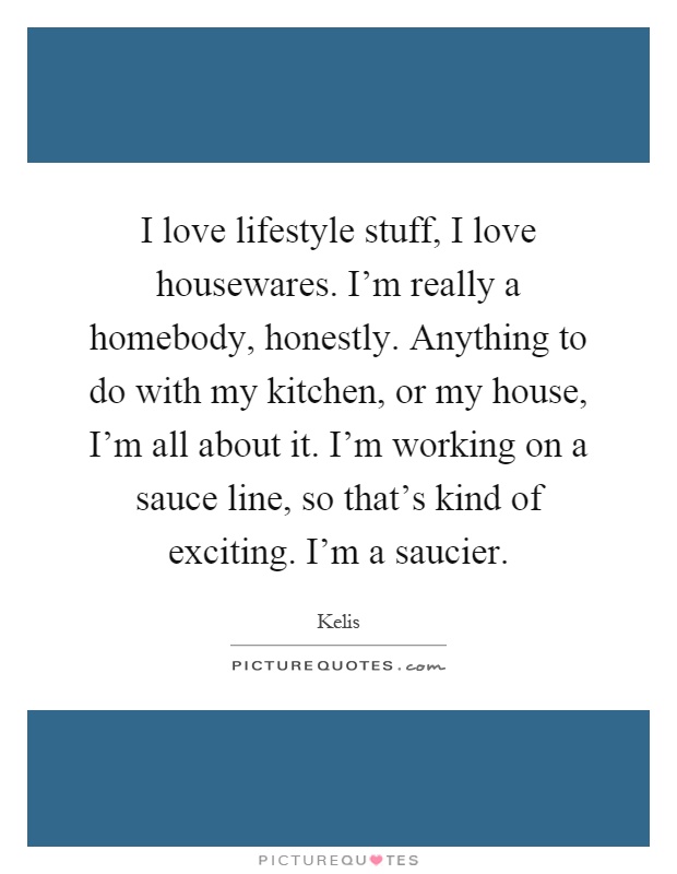 I love lifestyle stuff, I love housewares. I'm really a homebody, honestly. Anything to do with my kitchen, or my house, I'm all about it. I'm working on a sauce line, so that's kind of exciting. I'm a saucier Picture Quote #1
