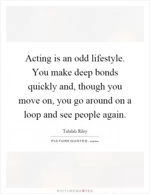 Acting is an odd lifestyle. You make deep bonds quickly and, though you move on, you go around on a loop and see people again Picture Quote #1