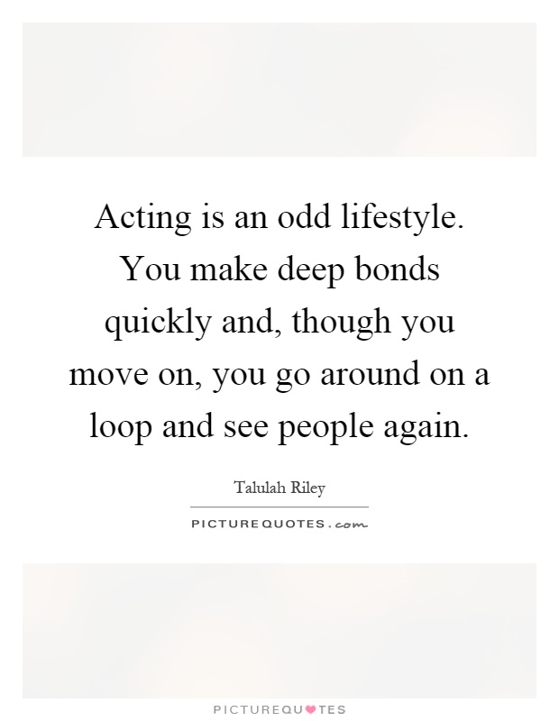 Acting is an odd lifestyle. You make deep bonds quickly and, though you move on, you go around on a loop and see people again Picture Quote #1