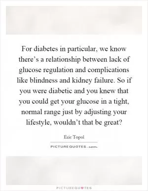For diabetes in particular, we know there’s a relationship between lack of glucose regulation and complications like blindness and kidney failure. So if you were diabetic and you knew that you could get your glucose in a tight, normal range just by adjusting your lifestyle, wouldn’t that be great? Picture Quote #1
