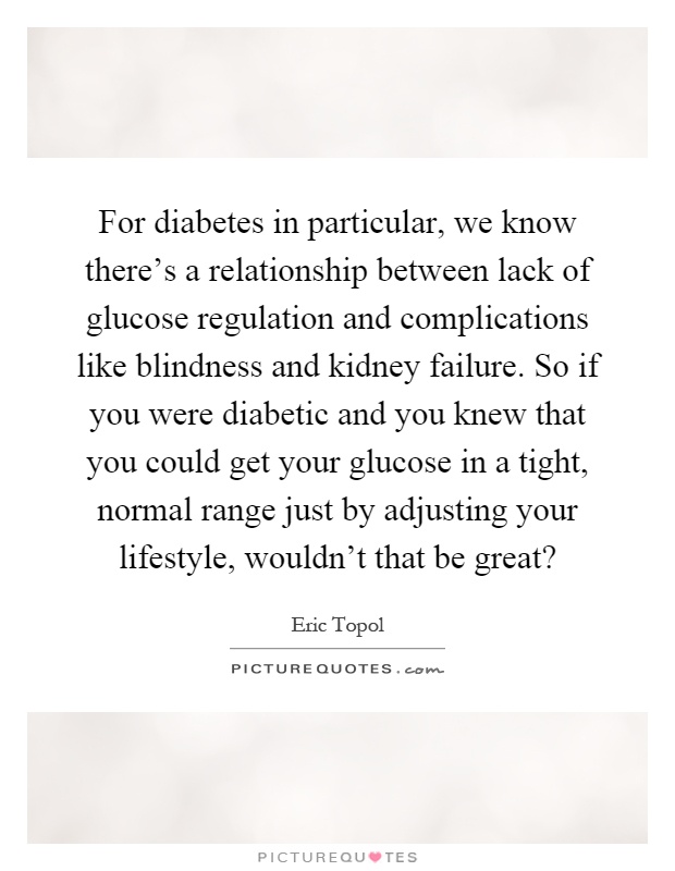 For diabetes in particular, we know there's a relationship between lack of glucose regulation and complications like blindness and kidney failure. So if you were diabetic and you knew that you could get your glucose in a tight, normal range just by adjusting your lifestyle, wouldn't that be great? Picture Quote #1