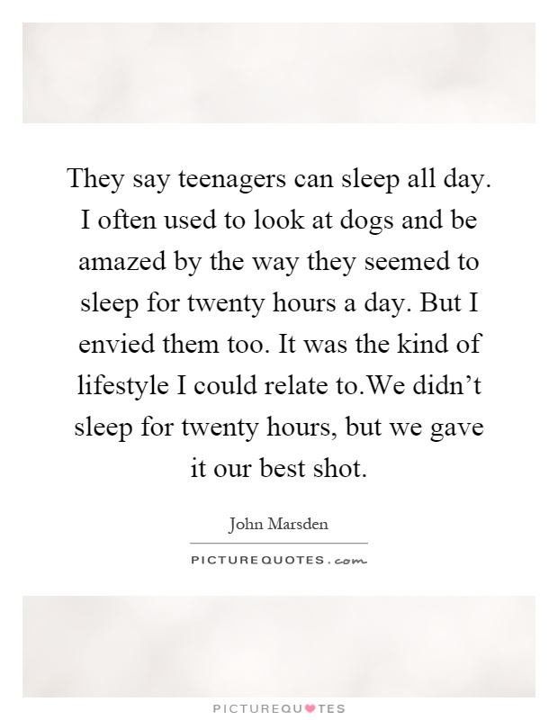 They say teenagers can sleep all day. I often used to look at dogs and be amazed by the way they seemed to sleep for twenty hours a day. But I envied them too. It was the kind of lifestyle I could relate to.We didn't sleep for twenty hours, but we gave it our best shot Picture Quote #1
