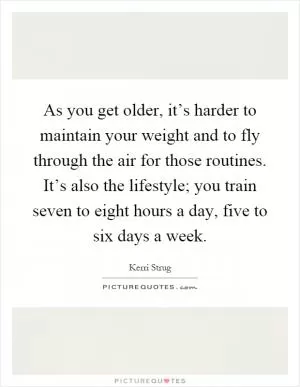 As you get older, it’s harder to maintain your weight and to fly through the air for those routines. It’s also the lifestyle; you train seven to eight hours a day, five to six days a week Picture Quote #1
