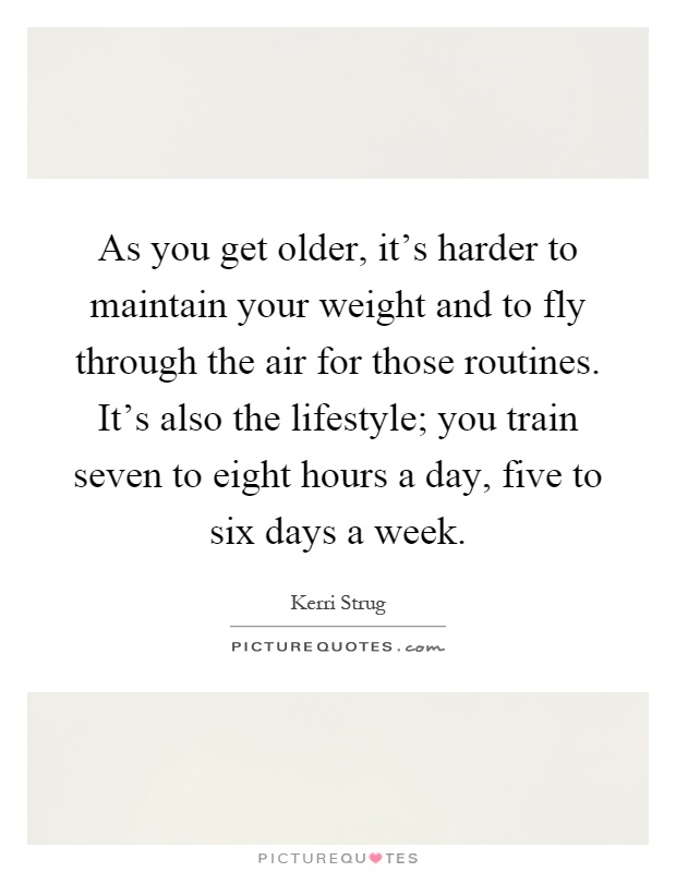 As you get older, it's harder to maintain your weight and to fly through the air for those routines. It's also the lifestyle; you train seven to eight hours a day, five to six days a week Picture Quote #1
