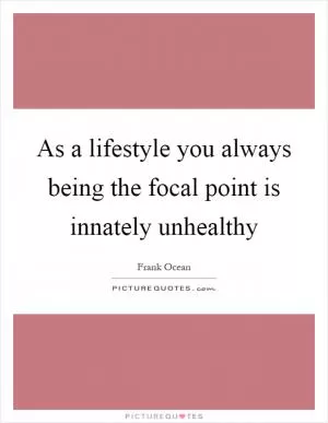 As a lifestyle you always being the focal point is innately unhealthy Picture Quote #1