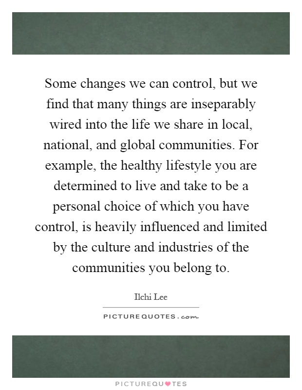 Some changes we can control, but we find that many things are inseparably wired into the life we share in local, national, and global communities. For example, the healthy lifestyle you are determined to live and take to be a personal choice of which you have control, is heavily influenced and limited by the culture and industries of the communities you belong to Picture Quote #1