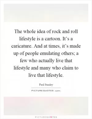 The whole idea of rock and roll lifestyle is a cartoon. It’s a caricature. And at times, it’s made up of people emulating others; a few who actually live that lifestyle and many who claim to live that lifestyle Picture Quote #1
