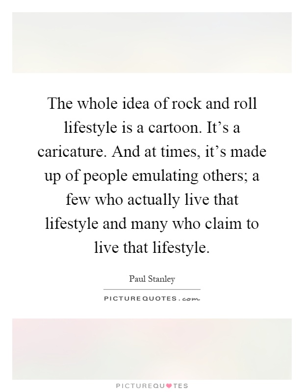 The whole idea of rock and roll lifestyle is a cartoon. It's a caricature. And at times, it's made up of people emulating others; a few who actually live that lifestyle and many who claim to live that lifestyle Picture Quote #1