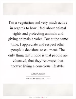 I’m a vegetarian and very much active in regards to how I feel about animal rights and protecting animals and giving animals a voice. But at the same time, I appreciate and respect other people’s decisions to eat meat. The only thing that I hope is that people are educated, that they’re aware, that they’re living a conscious lifestyle Picture Quote #1