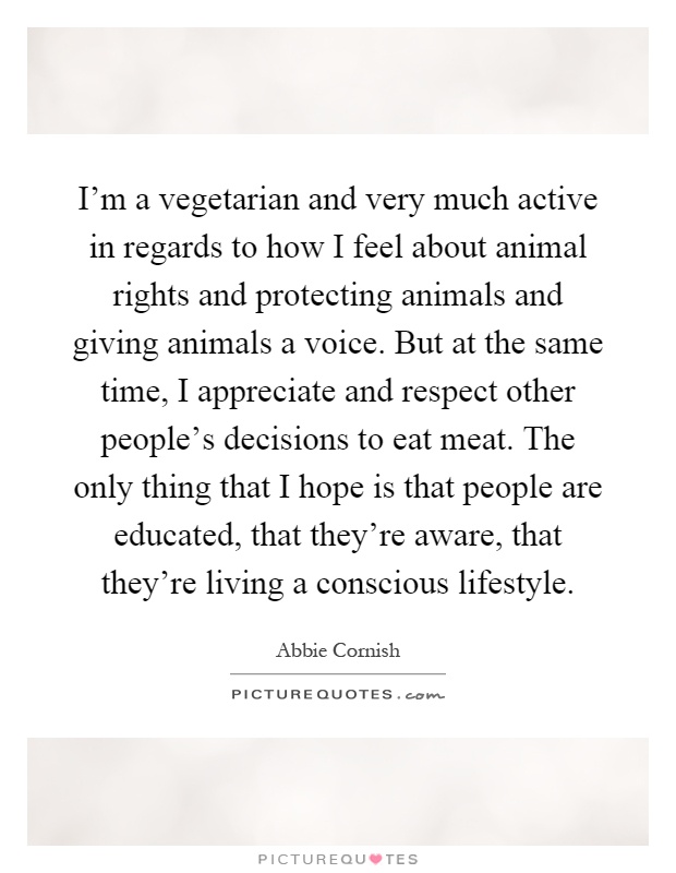 I'm a vegetarian and very much active in regards to how I feel about animal rights and protecting animals and giving animals a voice. But at the same time, I appreciate and respect other people's decisions to eat meat. The only thing that I hope is that people are educated, that they're aware, that they're living a conscious lifestyle Picture Quote #1