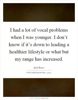I had a lot of vocal problems when I was younger. I don’t know if it’s down to leading a healthier lifestyle or what but my range has increased Picture Quote #1
