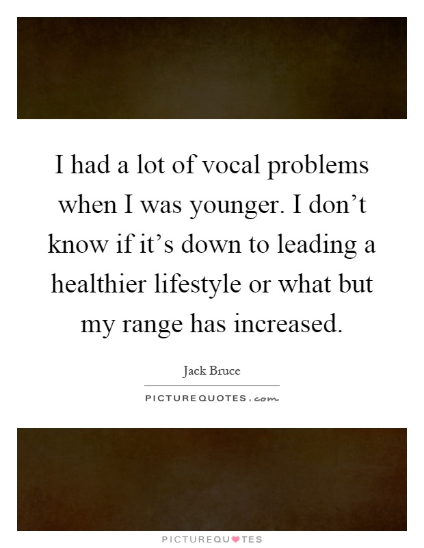 I had a lot of vocal problems when I was younger. I don't know if it's down to leading a healthier lifestyle or what but my range has increased Picture Quote #1
