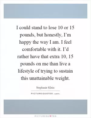 I could stand to lose 10 or 15 pounds, but honestly, I’m happy the way I am. I feel comfortable with it. I’d rather have that extra 10, 15 pounds on me than live a lifestyle of trying to sustain this unattainable weight Picture Quote #1