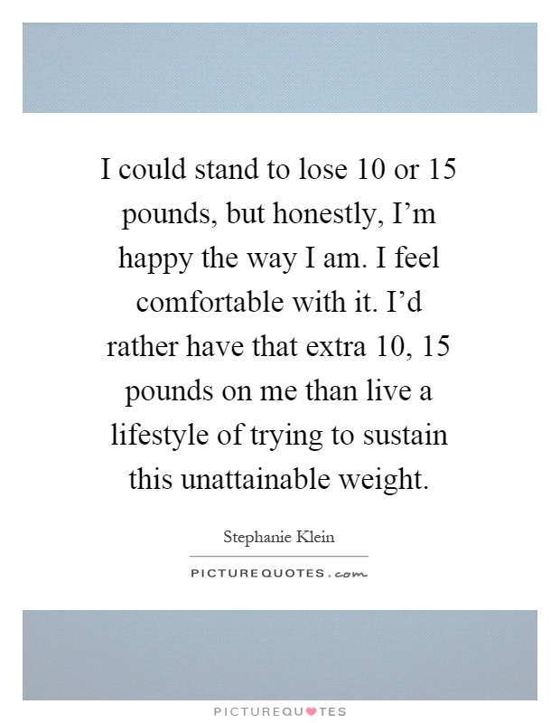 I could stand to lose 10 or 15 pounds, but honestly, I'm happy the way I am. I feel comfortable with it. I'd rather have that extra 10, 15 pounds on me than live a lifestyle of trying to sustain this unattainable weight Picture Quote #1