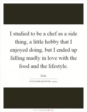I studied to be a chef as a side thing, a little hobby that I enjoyed doing, but I ended up falling madly in love with the food and the lifestyle Picture Quote #1