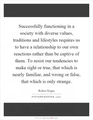 Successfully functioning in a society with diverse values, traditions and lifestyles requires us to have a relationship to our own reactions rather than be captive of them. To resist our tendencies to make right or true, that which is nearly familiar, and wrong or false, that which is only strange Picture Quote #1