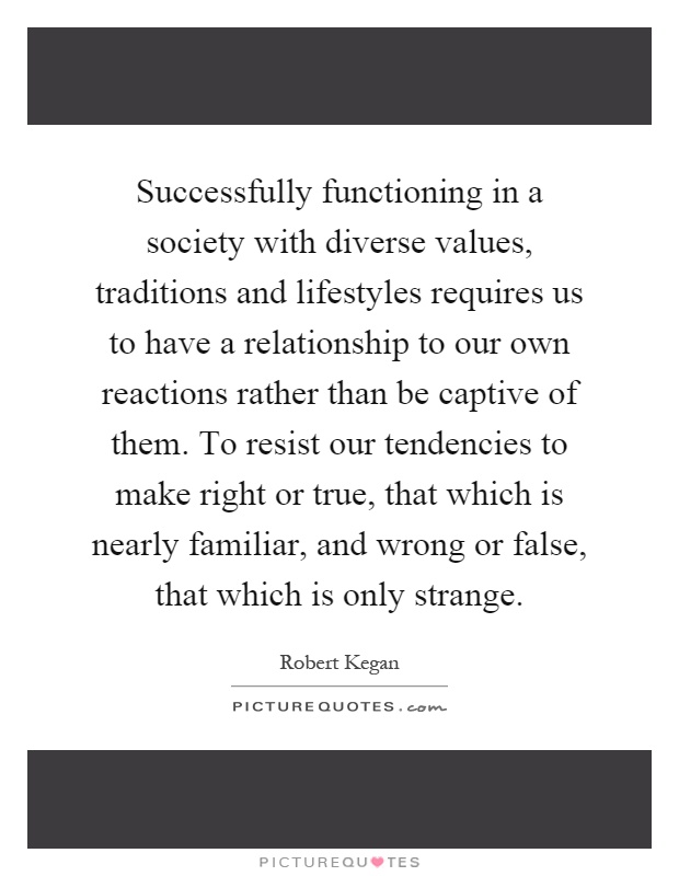 Successfully functioning in a society with diverse values, traditions and lifestyles requires us to have a relationship to our own reactions rather than be captive of them. To resist our tendencies to make right or true, that which is nearly familiar, and wrong or false, that which is only strange Picture Quote #1