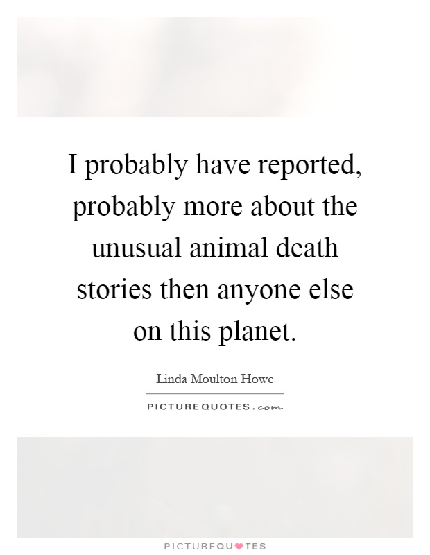 I probably have reported, probably more about the unusual animal death stories then anyone else on this planet Picture Quote #1