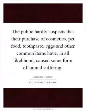 The public hardly suspects that their purchase of cosmetics, pet food, toothpaste, eggs and other common items have, in all likelihood, caused some form of animal suffering Picture Quote #1