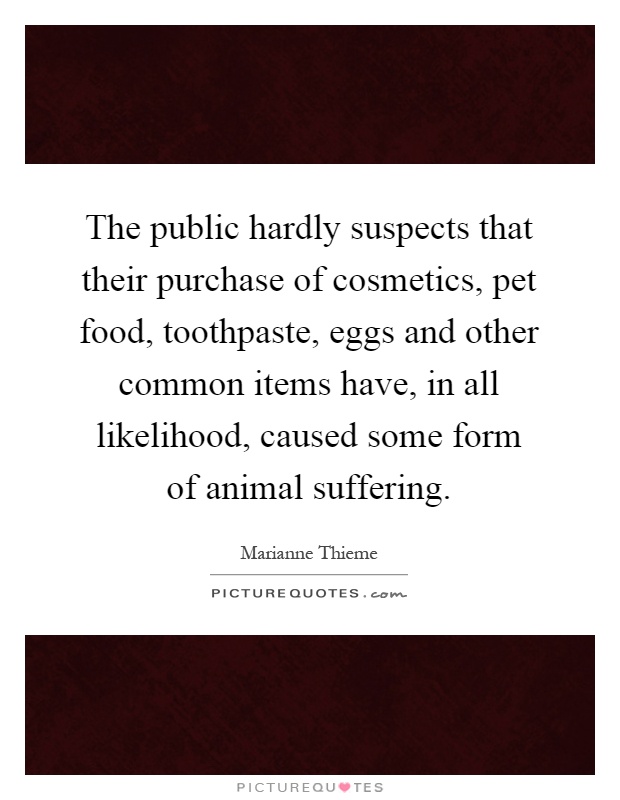 The public hardly suspects that their purchase of cosmetics, pet food, toothpaste, eggs and other common items have, in all likelihood, caused some form of animal suffering Picture Quote #1